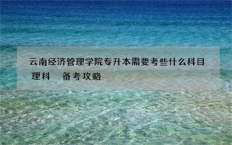 云南经济管理学院专升本需要考些什么科目理科 备考攻略